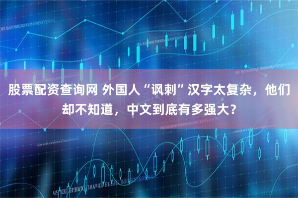 股票配资查询网 外国人“讽刺”汉字太复杂，他们却不知道，中文到底有多强大？