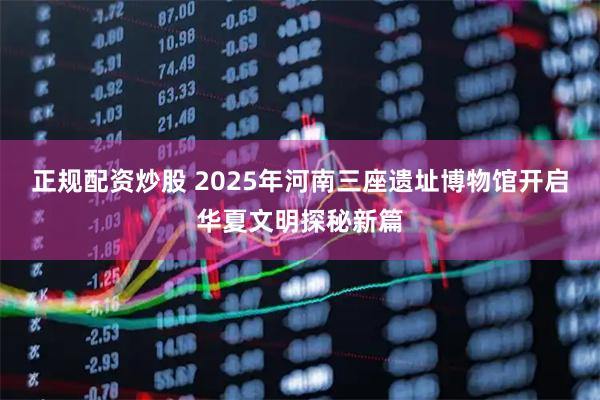 正规配资炒股 2025年河南三座遗址博物馆开启华夏文明探秘新篇