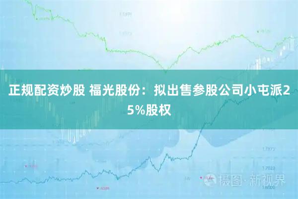 正规配资炒股 福光股份：拟出售参股公司小屯派25%股权