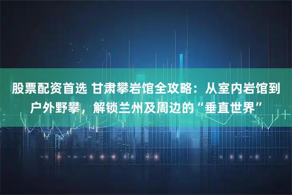 股票配资首选 甘肃攀岩馆全攻略：从室内岩馆到户外野攀，解锁兰州及周边的“垂直世界”