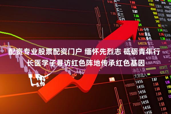 配资专业股票配资门户 缅怀先烈志 砥砺青年行 长医学子寻访红色阵地传承红色基因