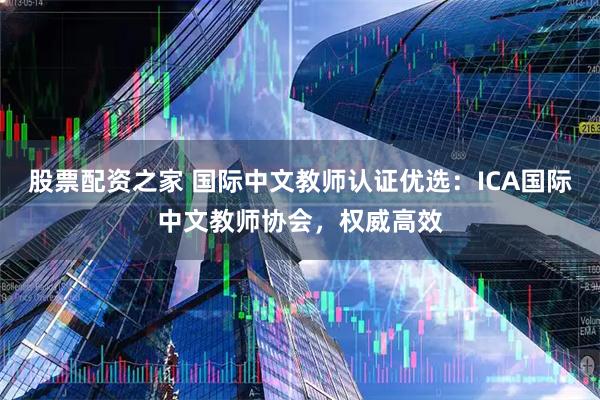 股票配资之家 国际中文教师认证优选：ICA国际中文教师协会，权威高效