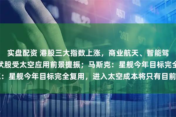 实盘配资 港股三大指数上涨，商业航天、智能驾驶概念股集体活跃，光伏股受太空应用前景提振；马斯克：星舰今年目标完全复用，进入太空成本将只有目前的1%！