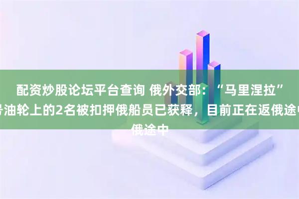 配资炒股论坛平台查询 俄外交部：“马里涅拉”号油轮上的2名被扣押俄船员已获释，目前正在返俄途中
