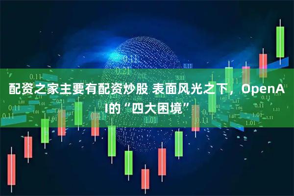 配资之家主要有配资炒股 表面风光之下，OpenAI的“四大困境”