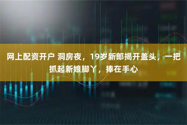 网上配资开户 洞房夜，19岁新郎揭开盖头，一把抓起新娘脚丫，捧在手心
