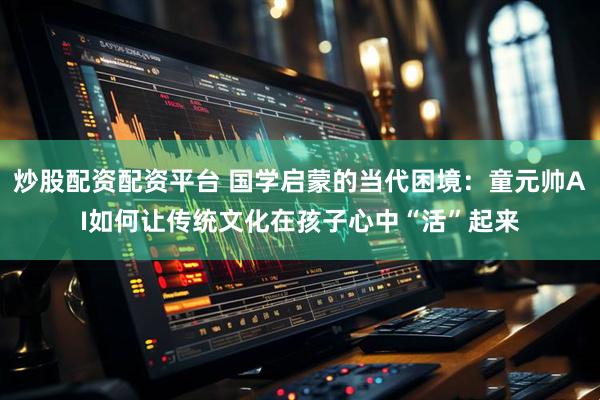 炒股配资配资平台 国学启蒙的当代困境：童元帅AI如何让传统文化在孩子心中“活”起来