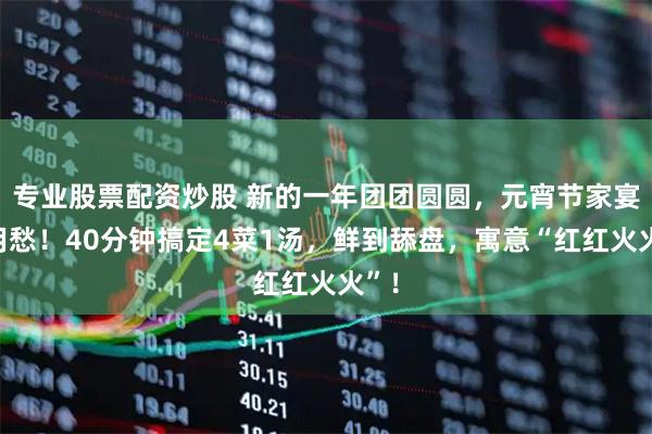 专业股票配资炒股 新的一年团团圆圆，元宵节家宴不用愁！40分钟搞定4菜1汤，鲜到舔盘，寓意“红红火火”！