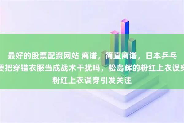 最好的股票配资网站 离谱，简直离谱，日本乒乓球队这是要把穿错衣服当成战术干扰吗，松岛辉的粉红上衣误穿引发关注