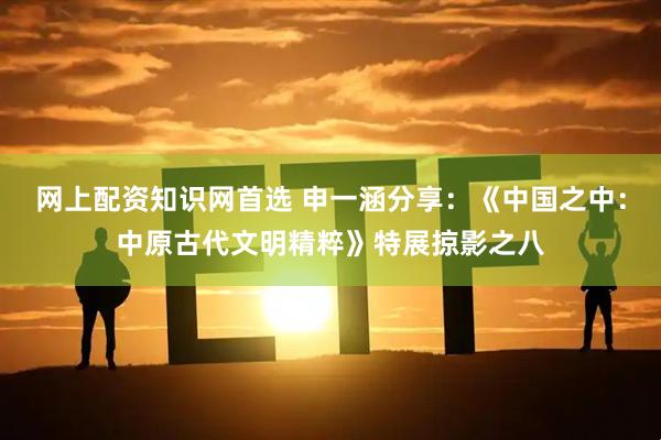 网上配资知识网首选 申一涵分享：《中国之中：中原古代文明精粹》特展掠影之八
