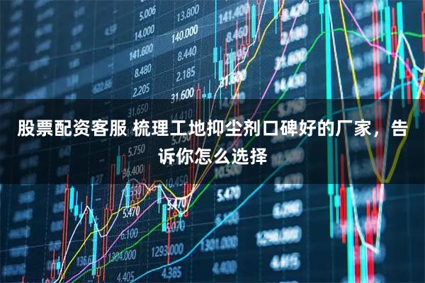 股票配资客服 梳理工地抑尘剂口碑好的厂家，告诉你怎么选择