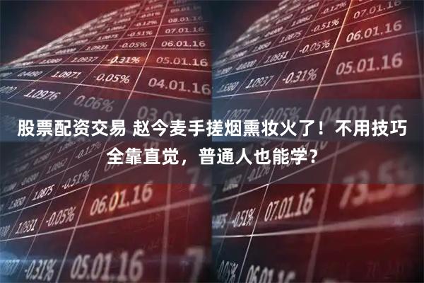 股票配资交易 赵今麦手搓烟熏妆火了！不用技巧全靠直觉，普通人也能学？