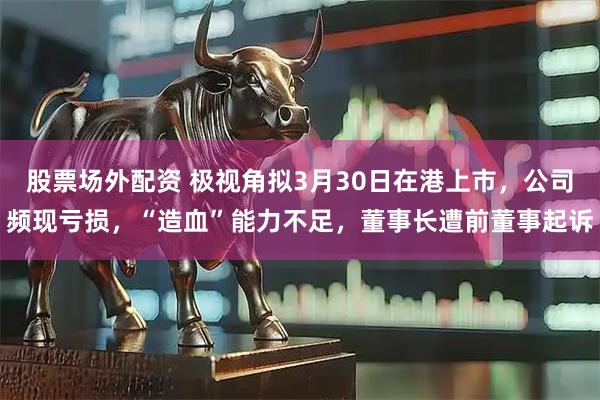 股票场外配资 极视角拟3月30日在港上市，公司频现亏损，“造血”能力不足，董事长遭前董事起诉